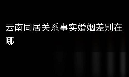云南同居关系事实婚姻差别在哪