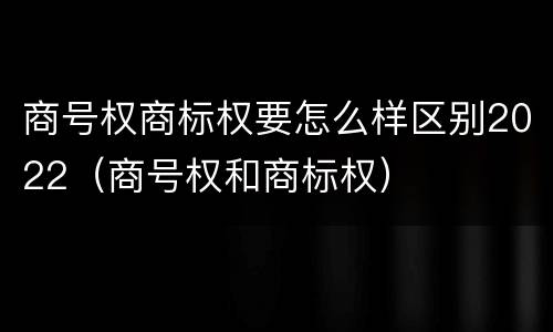 商号权商标权要怎么样区别2022（商号权和商标权）