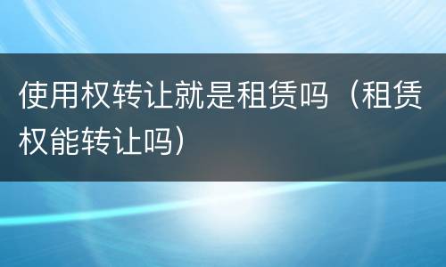 使用权转让就是租赁吗（租赁权能转让吗）