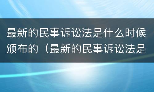 最新的民事诉讼法是什么时候颁布的（最新的民事诉讼法是哪一年修改）