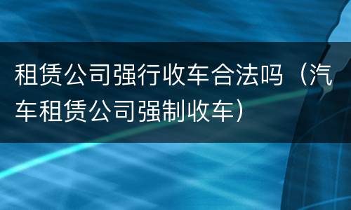 租赁公司强行收车合法吗（汽车租赁公司强制收车）