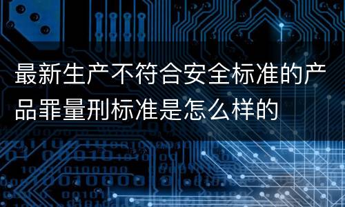 最新生产不符合安全标准的产品罪量刑标准是怎么样的