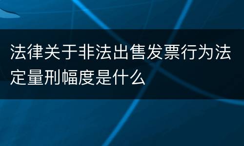 法律关于非法出售发票行为法定量刑幅度是什么