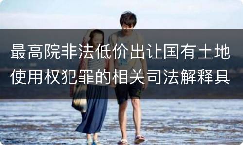 最高院非法低价出让国有土地使用权犯罪的相关司法解释具体是什么重要内容