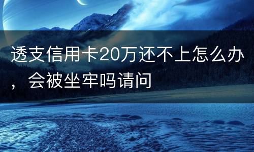 透支信用卡20万还不上怎么办，会被坐牢吗请问