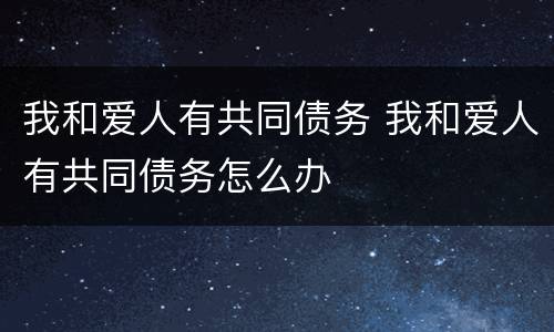我和爱人有共同债务 我和爱人有共同债务怎么办