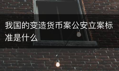 我国的变造货币案公安立案标准是什么