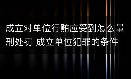 成立对单位行贿应受到怎么量刑处罚 成立单位犯罪的条件
