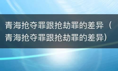 青海抢夺罪跟抢劫罪的差异（青海抢夺罪跟抢劫罪的差异）