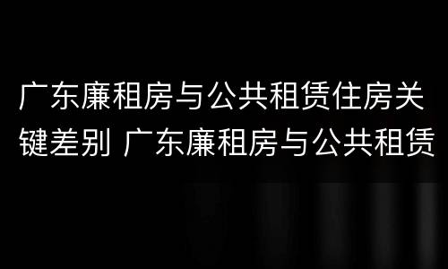 广东廉租房与公共租赁住房关键差别 广东廉租房与公共租赁住房关键差别在哪