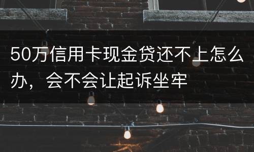 50万信用卡现金贷还不上怎么办，会不会让起诉坐牢