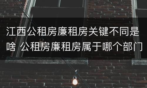 江西公租房廉租房关键不同是啥 公租房廉租房属于哪个部门管