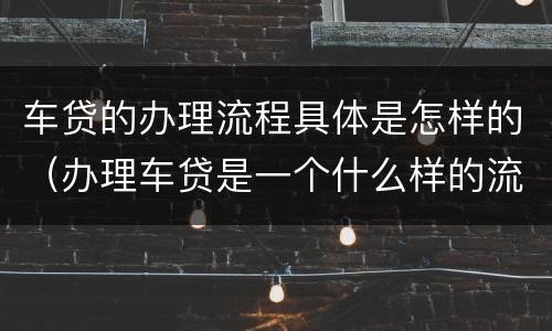 车贷的办理流程具体是怎样的（办理车贷是一个什么样的流程）