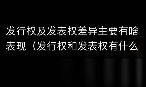 发行权及发表权差异主要有啥表现（发行权和发表权有什么区别）