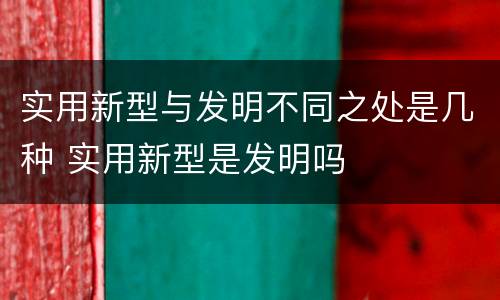 实用新型与发明不同之处是几种 实用新型是发明吗