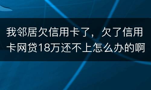 我邻居欠信用卡了，欠了信用卡网贷18万还不上怎么办的啊