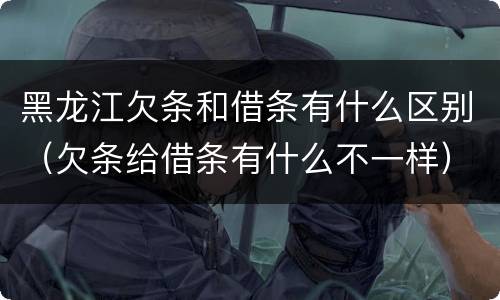 黑龙江欠条和借条有什么区别（欠条给借条有什么不一样）