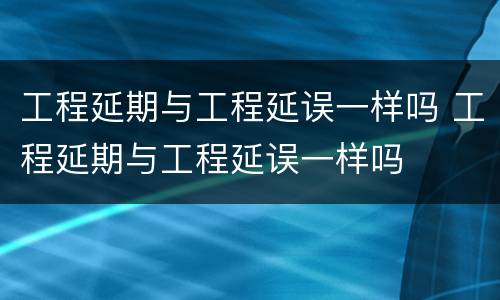 工程延期与工程延误一样吗 工程延期与工程延误一样吗