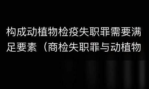 构成动植物检疫失职罪需要满足要素（商检失职罪与动植物检疫失职罪的区别在于）