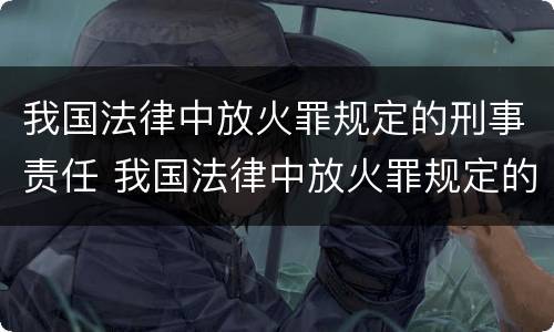 我国法律中放火罪规定的刑事责任 我国法律中放火罪规定的刑事责任包括
