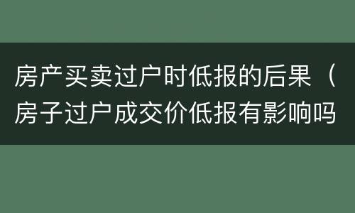 房产买卖过户时低报的后果（房子过户成交价低报有影响吗）