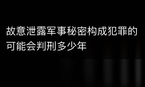 故意泄露军事秘密构成犯罪的可能会判刑多少年
