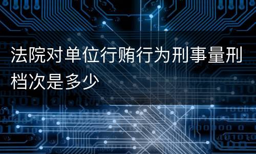 法院对单位行贿行为刑事量刑档次是多少