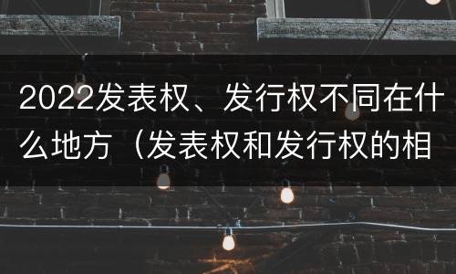 2022发表权、发行权不同在什么地方（发表权和发行权的相同点）