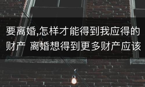 要离婚,怎样才能得到我应得的财产 离婚想得到更多财产应该怎么弄