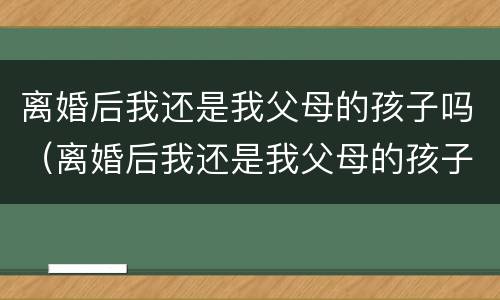 离婚后我还是我父母的孩子吗（离婚后我还是我父母的孩子吗知乎）