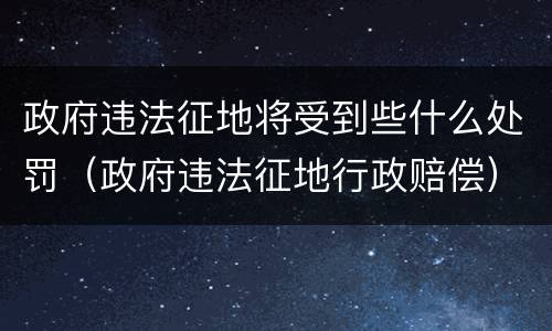 政府违法征地将受到些什么处罚（政府违法征地行政赔偿）