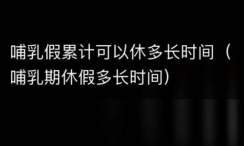 哺乳假累计可以休多长时间（哺乳期休假多长时间）