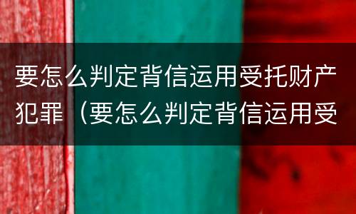 要怎么判定背信运用受托财产犯罪（要怎么判定背信运用受托财产犯罪案件）