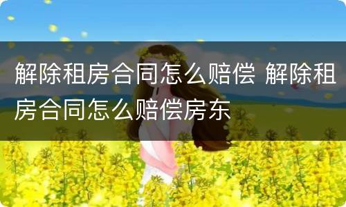 解除租房合同怎么赔偿 解除租房合同怎么赔偿房东