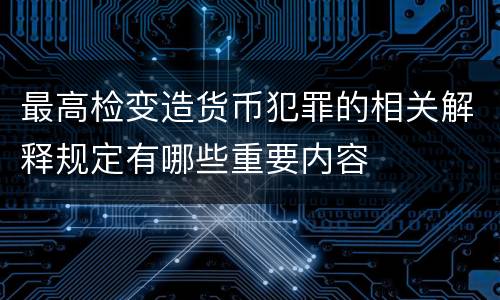 最高检变造货币犯罪的相关解释规定有哪些重要内容
