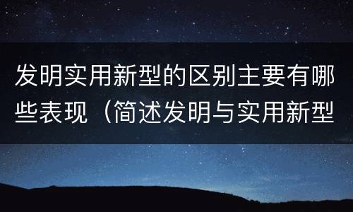 发明实用新型的区别主要有哪些表现（简述发明与实用新型的区别有哪些）