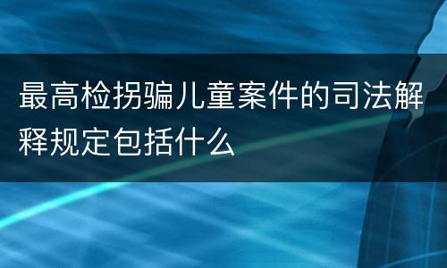 最高检拐骗儿童案件的司法解释规定包括什么