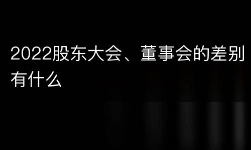 2022股东大会、董事会的差别有什么