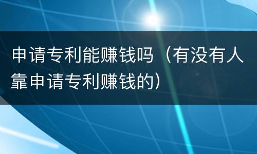申请专利能赚钱吗（有没有人靠申请专利赚钱的）
