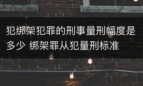 犯绑架犯罪的刑事量刑幅度是多少 绑架罪从犯量刑标准
