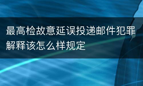 最高检故意延误投递邮件犯罪解释该怎么样规定