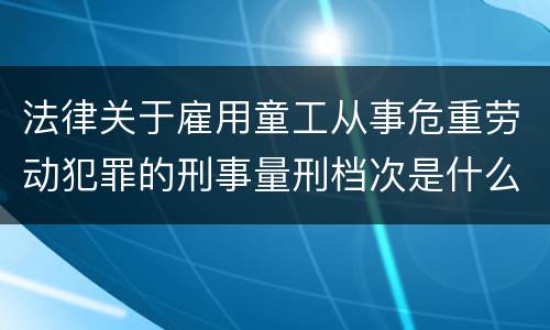 法律关于雇用童工从事危重劳动犯罪的刑事量刑档次是什么