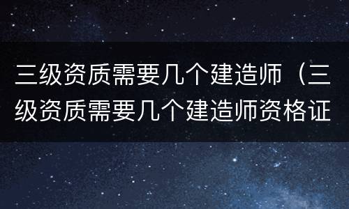 三级资质需要几个建造师（三级资质需要几个建造师资格证）