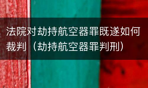 法院对劫持航空器罪既遂如何裁判（劫持航空器罪判刑）