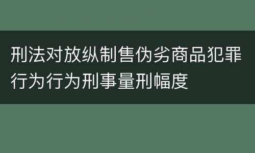 刑法对放纵制售伪劣商品犯罪行为行为刑事量刑幅度