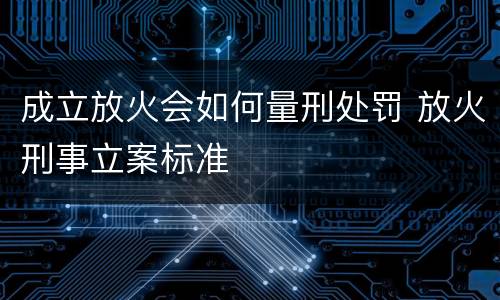 成立放火会如何量刑处罚 放火刑事立案标准