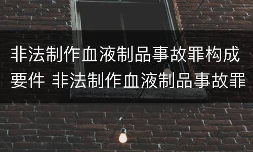 非法制作血液制品事故罪构成要件 非法制作血液制品事故罪构成要件是什么