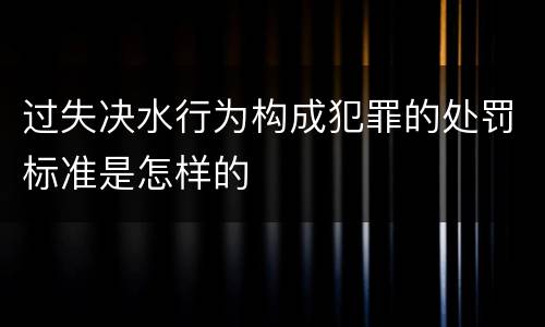 过失决水行为构成犯罪的处罚标准是怎样的