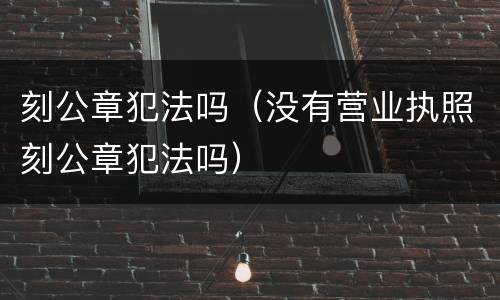 刻公章犯法吗（没有营业执照刻公章犯法吗）