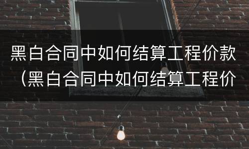 黑白合同中如何结算工程价款（黑白合同中如何结算工程价款金额）